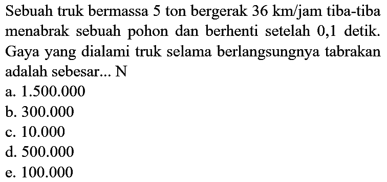 Sebuah truk bermassa 5 ton bergerak  36 ~km / jam  tiba-tiba menabrak sebuah pohon dan berhenti setelah 0,1 detik. Gaya yang dialami truk selama berlangsungnya tabrakan adalah sebesar... N
a.  1.500 .000 
b.  300.000 
c.  10.000 
d.  500.000 
e.  100.000 