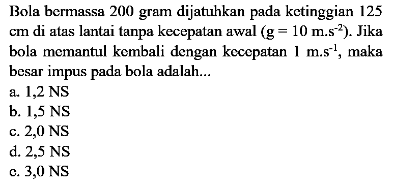 Bola bermassa 200 gram dijatuhkan pada ketinggian 125  cm  di atas lantai tanpa kecepatan awal  (g=10 m . s^(-2)) . Jika bola memantul kembali dengan kecepatan  1 m . s^(-1) , maka besar impus pada bola adalah...
a.  1,2 NS 
b.  1,5 NS 
c.  2,0 NS 
d.  2,5 NS 
e.  3,0 NS 