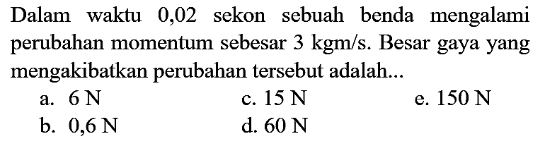 Dalam waktu 0,02 sekon sebuah benda mengalami perubahan momentum sebesar  3 kgm / s . Besar gaya yang mengakibatkan perubahan tersebut adalah...
a.  6 ~N 
c.  15 ~N 
e.  150 ~N 
b.  0,6 ~N 
d.  60 ~N 