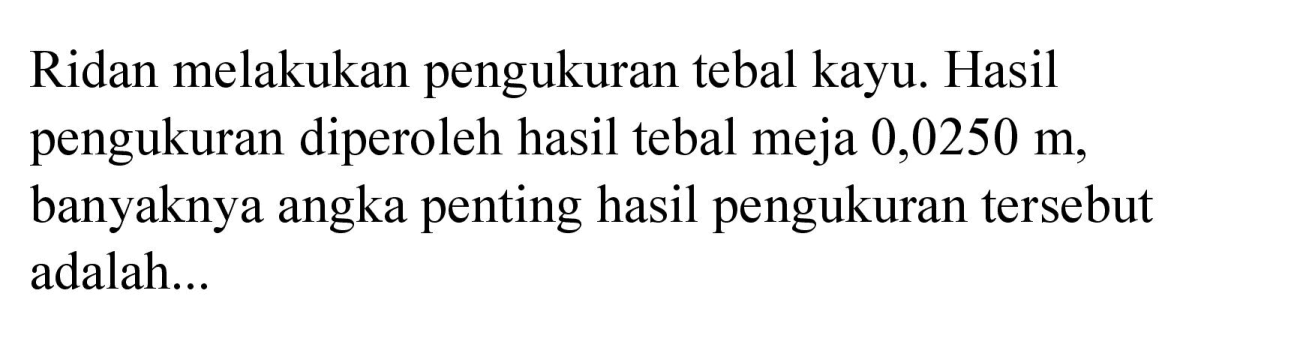 Ridan melakukan pengukuran tebal kayu. Hasil pengukuran diperoleh hasil tebal meja  0,0250 m , banyaknya angka penting hasil pengukuran tersebut adalah...