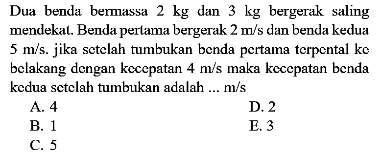 Dua benda bermassa  2 kg  dan  3 kg  bergerak saling mendekat. Benda pertama bergerak  2 m / s  dan benda kedua  5 m / s . jika setelah tumbukan benda pertama terpental ke belakang dengan kecepatan  4 m / s  maka kecepatan benda kedua setelah tumbukan adalah ...  m / s 
A. 4
D. 2
B. 1
E. 3
C. 5