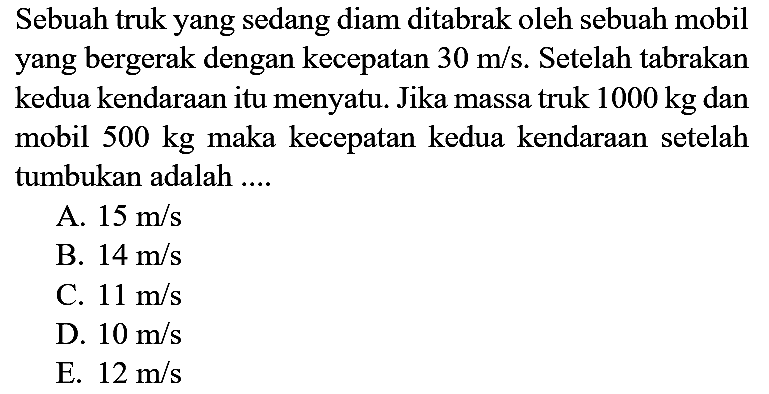 Sebuah truk yang sedang diam ditabrak oleh sebuah mobil yang bergerak dengan kecepatan  30 m / s . Setelah tabrakan kedua kendaraan itu menyatu. Jika massa truk  1000 kg  dan mobil  500 kg  maka kecepatan kedua kendaraan setelah tumbukan adalah ....
A.  15 m / s 
B.  14 m / s 
C.  11 m / s 
D.  10 m / s 
E.  12 m / s 