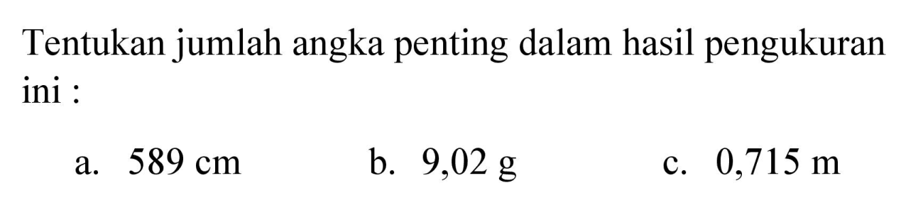 Tentukan jumlah angka penting dalam hasil pengukuran ini :
a.  589 cm 
b.  9,02 g 
c.  0,715 m 