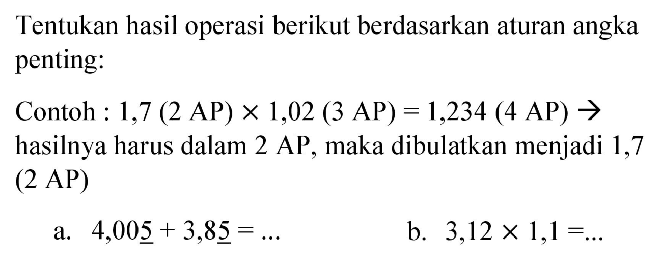 Tentukan hasil operasi berikut berdasarkan aturan angka penting:
Contoh : 1,7  (2 AP) x 1,02(3 AP)=1,234(4 AP) ->  hasilnya harus dalam 2 AP, maka dibulatkan menjadi 1,7 ( 2 AP)
a.  4,00 underline{5)+3,8 underline{5)=... 
b.  3,12 x 1,1=... 