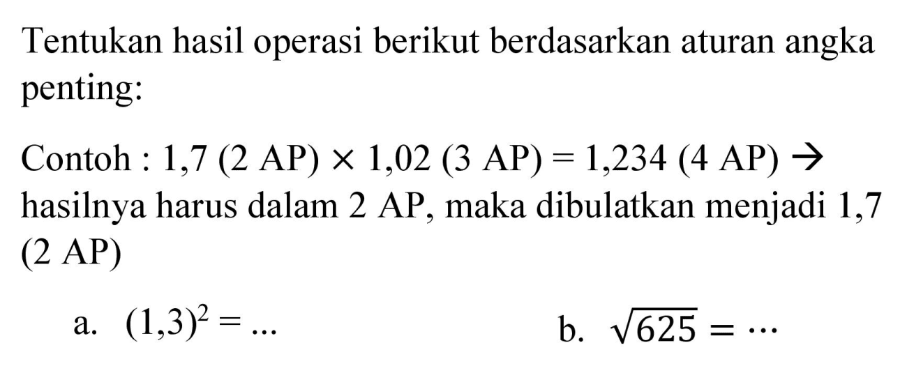 Tentukan hasil operasi berikut berdasarkan aturan angka penting:
Contoh : 1,7  (2 AP) x 1,02(3 AP)=1,234(4 AP) ->  hasilnya harus dalam  2 AP , maka dibulatkan menjadi 1,7 (2 AP)
a.  (1,3)^(2)=... 
b.  akar(625)=.. 