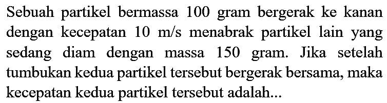 Sebuah partikel bermassa 100 gram bergerak ke kanan dengan kecepatan  10 m / s  menabrak partikel lain yang sedang diam dengan massa 150 gram. Jika setelah tumbukan kedua partikel tersebut bergerak bersama, maka kecepatan kedua partikel tersebut adalah...