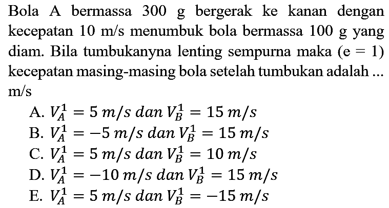 Bola A bermassa  300 ~g  bergerak ke kanan dengan kecepatan  10 m / s  menumbuk bola bermassa  100 ~g  yang diam. Bila tumbukanyna lenting sempurna maka  (e=1)  kecepatan masing-masing bola setelah tumbukan adalah ...  m / s 
A.  V_(A)^(1)=5 m / s  dan  V_(B)^(1)=15 m / s 
B.  V_(A)^(1)=-5 m / s dan V_(B)^(1)=15 m / s 
C.  V_(A)^(1)=5 m / s  dan  V_(B)^(1)=10 m / s 
D.  V_(A)^(1)=-10 m / s  dan  V_(B)^(1)=15 m / s 
E.  V_(A)^(1)=5 m / s  dan  V_(B)^(1)=-15 m / s 