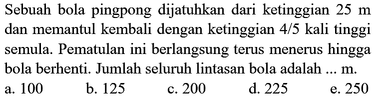 Sebuah bola pingpong dijatuhkan dari ketinggian  25 m  dan memantul kembali dengan ketinggian  4 / 5  kali tinggi semula. Pematulan ini berlangsung terus menerus hingga bola berhenti. Jumlah seluruh lintasan bola adalah  ... m .
a. 100
b. 125
c. 200
d. 225
e. 250