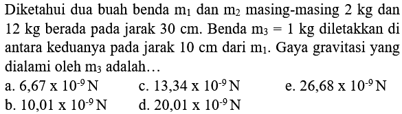 Diketahui dua buah benda  m1  dan  m2  masing-masing  2 kg  dan  12 kg  berada pada jarak  30 cm . Benda  m3=1 kg  diletakkan di antara keduanya pada jarak  10 cm  dari  m1 . Gaya gravitasi yang dialami oleh  m3  adalah...