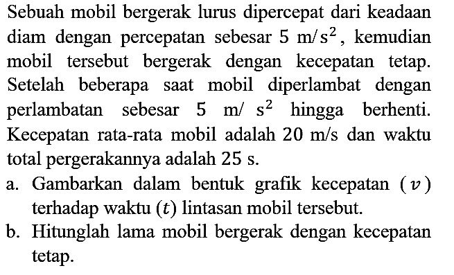 Sebuah mobil bergerak lurus dipercepat dari keadaan diam dengan percepatan sebesar 5 m/s^2, kemudian mobil tersebut bergerak dengan kecepatan tetap. Setelah beberapa saat mobil diperlambat dengan perlambatan sebesar 5 m/s^2 hingga berhenti. Kecepatan rata-rata mobil adalah 20 m/s dan waktu total pergerakannya adalah 25 s.
a. Gambarkan dalam bentuk grafik kecepatan (v) terhadap waktu (t) lintasan mobil tersebut.
b. Hitunglah lama mobil bergerak dengan kecepatan tetap.