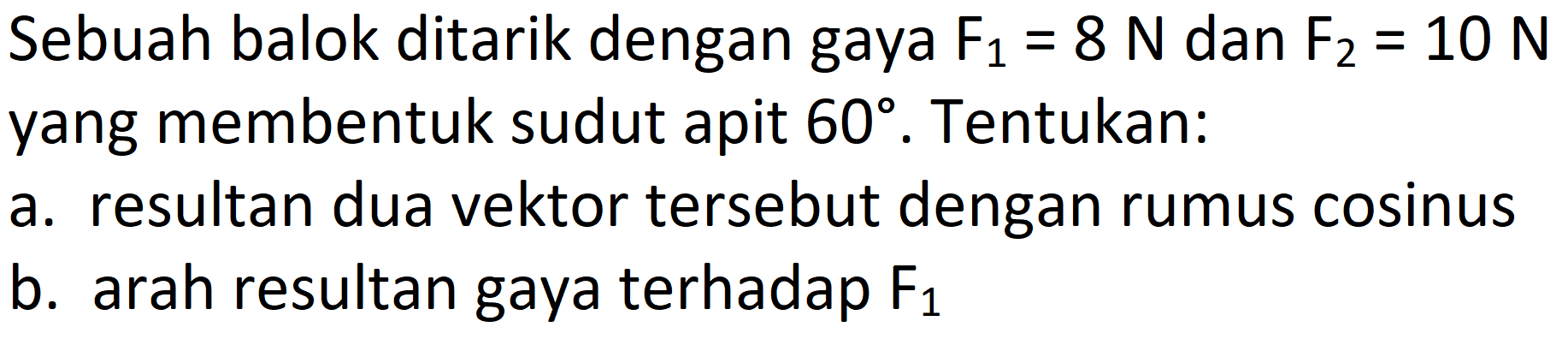 Sebuah balok ditarik dengan gaya F1 = 8 N dan F2 = 10 N yang membentuk sudut apit 60. Tentukan: 
a. resultan dua vektor tersebut dengan rumus cosinus 
b. arah resultan gaya terhadap F1