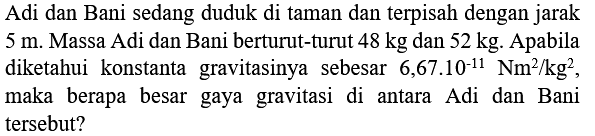 Adi dan Bani sedang duduk di taman dan terpisah dengan jarak  5 m . Massa Adi dan Bani berturut-turut  48 kg  dan  52 kg . Apabila diketahui konstanta gravitasinya sebesar  6,67.10^(-11) Nm^(2) / kg^(2) , maka berapa besar gaya gravitasi di antara Adi dan Bani tersebut?