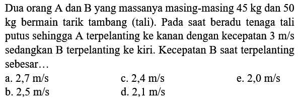 Dua orang A dan B yang massanya masing-masing  45 kg  dan 50 kg bermain tarik tambang (tali). Pada saat beradu tenaga tali putus sehingga A terpelanting ke kanan dengan kecepatan  3 m / s  sedangkan B terpelanting ke kiri. Kecepatan B saat terpelanting sebesar...
a.  2,7 m / s 
c.  2,4 m / s 
e.  2,0 m / s 
b.  2,5 m / s 
d.  2,1 m / s 