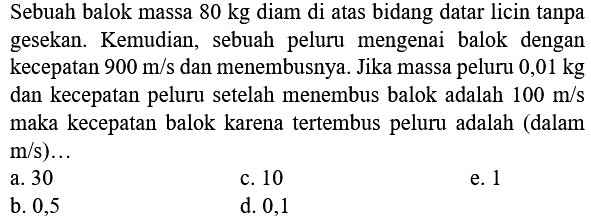 Sebuah balok massa  80 kg  diam di atas bidang datar licin tanpa gesekan. Kemudian, sebuah peluru mengenai balok dengan kecepatan  900 m / s  dan menembusnya. Jika massa peluru  0,01 kg  dan kecepatan peluru setelah menembus balok adalah  100 m / s  maka kecepatan balok karena tertembus peluru adalah (dalam  m / s) ... 
a. 30
c. 10
e. 1
b. 0,5
d. 0,1