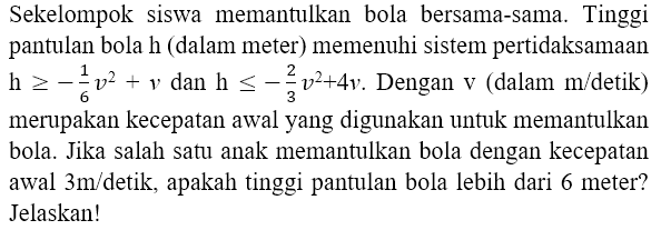 Sekelompok siswa memantulkan bola bersama-sama. Tinggi pantulan bola  h  (dalam meter) memenuhi sistem pertidaksamaan  h >=-(1)/(6) v^(2)+v  dan  h <=-(2)/(3) v^(2)+4 v . Dengan  v  (dalam  m /  detik) merupakan kecepatan awal yang digunakan untuk memantulkan bola. Jika salah satu anak memantulkan bola dengan kecepatan awal  3 m /  detik, apakah tinggi pantulan bola lebih dari 6 meter? Jelaskan!