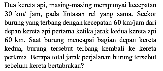 Dua kereta api, masing-masing mempunyai kecepatan 30 km/jam, pada lintasan rel yang sama. Seekor burung yang terbang dengan kecepatan 60 km/jam dari depan kereta api pertama ketika jarak kedua kereta api 60 km. Saat burung mencapai bagian depan kereta kedua, burung tersebut terbang kembali ke kereta pertama. Berapa total jarak perjalanan burung tersebut sebelum kereta bertabrakan?