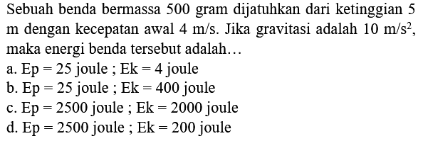 Sebuah benda bermassa 500 gram dijatuhkan dari ketinggian 5  m  dengan kecepatan awal  4 m / s . Jika gravitasi adalah  10 m / s^(2) , maka energi benda tersebut adalah...
a.  E p=25  joule  ; E k=4  joule
b.  E p=25  joule  ; Ek=400  joule
c.  E p=2500  joule  ; E k=2000  joule
d.  E p=2500  joule  ; E k=200  joule