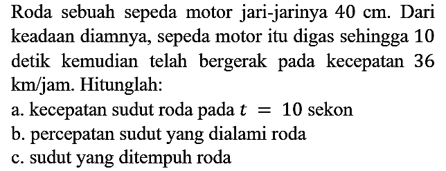 Roda sebuah sepeda motor jari-jarinya 40 cm. Dari keadaan diamnya, sepeda motor itu digas sehingga 10 detik kemudian telah bergerak pada kecepatan 36 km/jam. Hitunglah:
a. kecepatan sudut roda pada t=10 sekon
b. percepatan sudut yang dialami roda
c. sudut yang ditempuh roda 