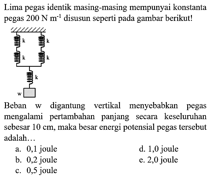 Lima pegas identik masing-masing mempunyai konstanta pegas 200 N m^(-1) disusun seperti pada gambar berikut! k k k k k w Beban w digantung vertikal menyebabkan pegas mengalami pertambahan panjang secara keseluruhan sebesar 10 cm, maka besar energi potensial pegas tersebut adalah... a. 0,1 joule d. 1,0 joule b. 0,2 joule e. 2,0 joule c. 0,5 joule