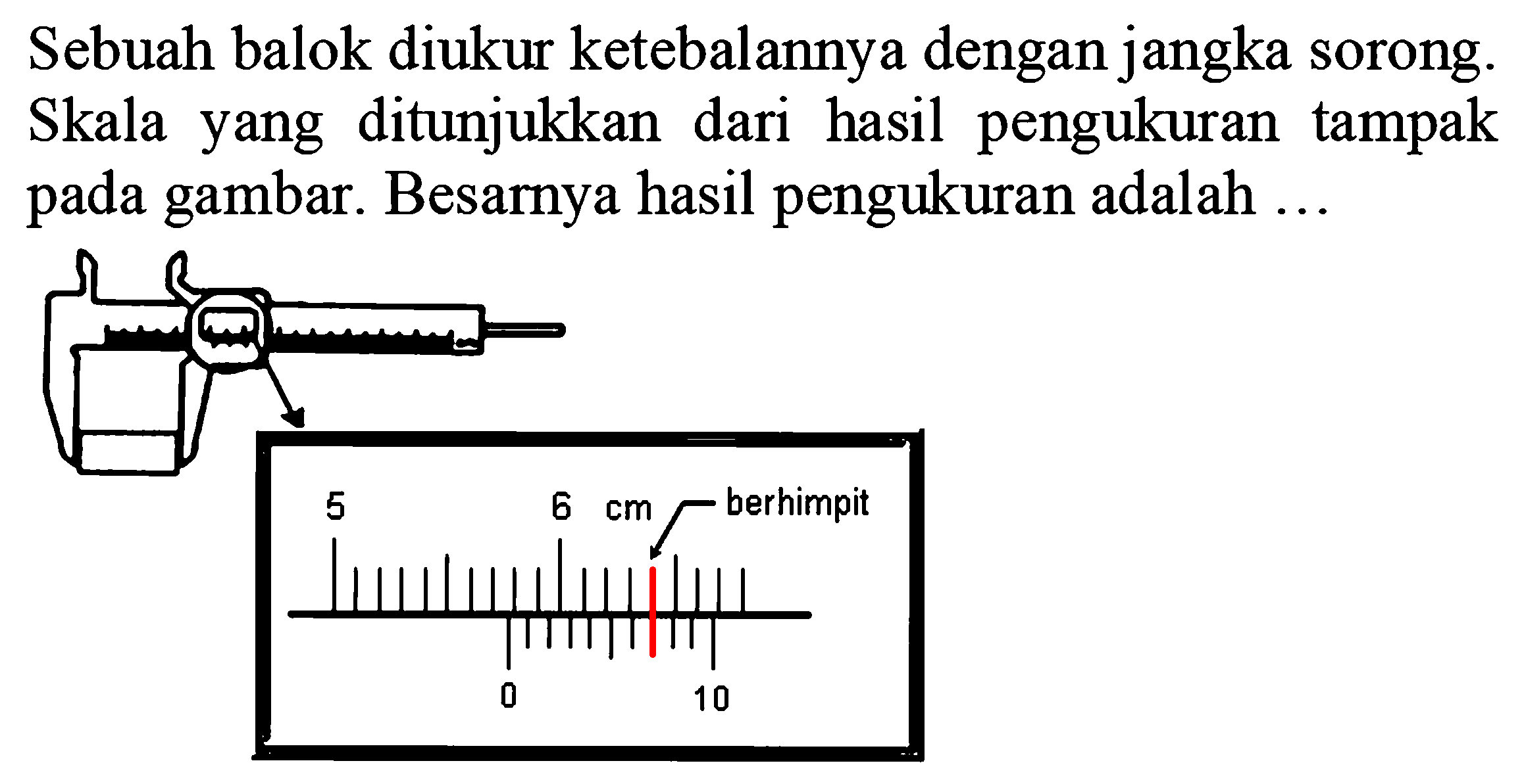 Sebuah balok diukur ketebalannya dengan jangka sorong. Skala yang ditunjukkan dari hasil pengukuran tampak pada gambar. Besarnya hasil pengukuran adalah 
5 6 cm berhimpit 0 10