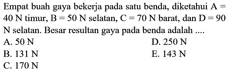 Empat buah gaya bekerja pada satu benda, diketahui  A=   40 N  timur,  B=50 N  selatan,  C=70 N  barat, dan  D=90   N  selatan. Besar resultan gaya pada benda adalah ....