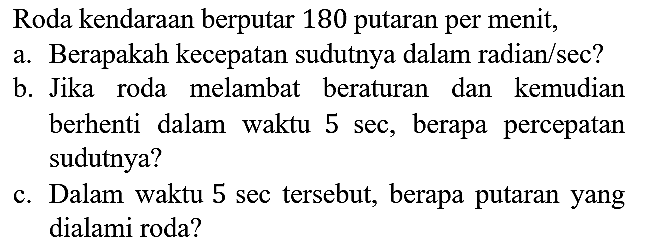 Roda kendaraan berputar 180 putaran per menit,
a. Berapakah kecepatan sudutnya dalam radian/sec?
b. Jika roda melambat beraturan dan kemudian berhenti dalam waktu 5 sec, berapa percepatan sudutnya?
c. Dalam waktu 5 sec tersebut, berapa putaran yang dialami roda?