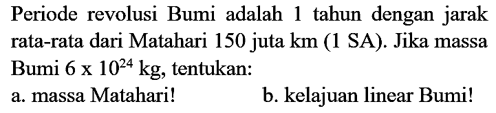 Periode revolusi Bumi adalah 1 tahun dengan jarak rata-rata dari Matahari 150 juta  km  (1 SA). Jika massa Bumi  6 x 10^(24) kg , tentukan:
a. massa Matahari!
b. kelajuan linear Bumi!