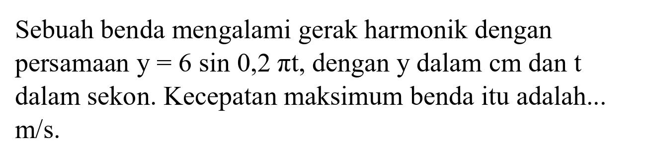 Sebuah benda mengalami gerak harmonik dengan persamaan  y=6 sin 0,2 pi t , dengan  y  dalam  cm  dan  t  dalam sekon. Kecepatan maksimum benda itu adalah...  m / s .