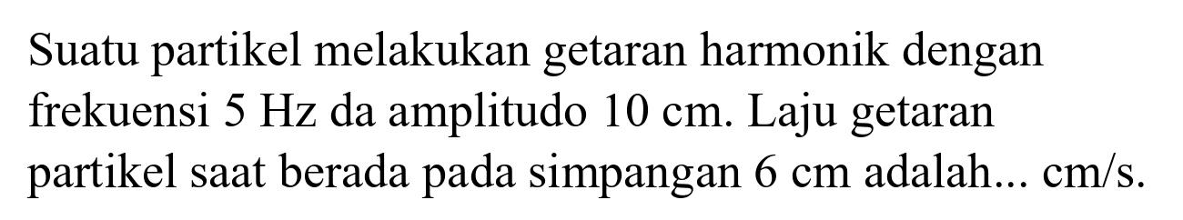 Suatu partikel melakukan getaran harmonik dengan frekuensi  5 Hz  da amplitudo  10 cm . Laju getaran partikel saat berada pada simpangan  6 cm  adalah...  cm / s .