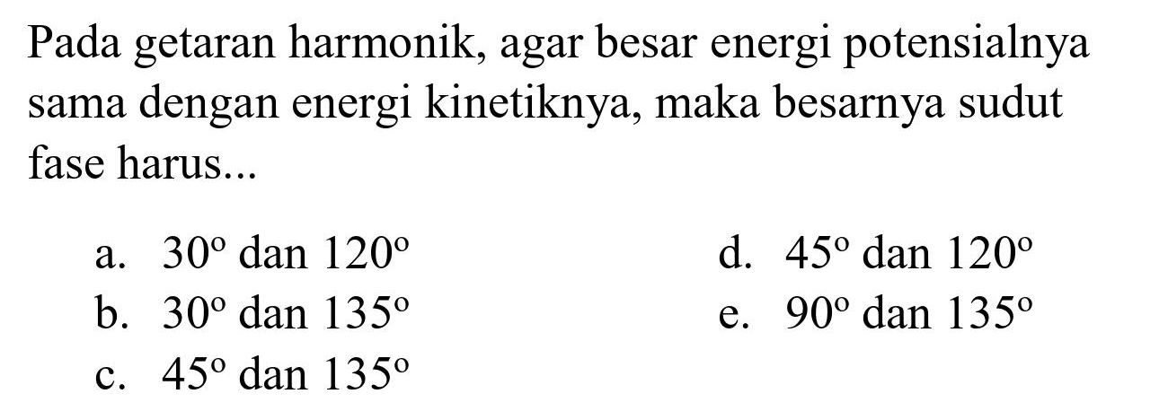 Pada getaran harmonik, agar besar energi potensialnya sama dengan energi kinetiknya, maka besarnya sudut fase harus...
a.  30  dan  120 
d.  45  dan  120 
b.  30  dan  135 
e.  90 dan 135 
c.  45  dan  135 