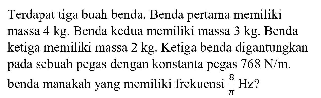 Terdapat tiga buah benda. Benda pertama memiliki massa  4 kg . Benda kedua memiliki massa  3 kg . Benda ketiga memiliki massa  2 kg . Ketiga benda digantungkan pada sebuah pegas dengan konstanta pegas  768 ~N / m . benda manakah yang memiliki frekuensi  (8)/(pi) Hz  ?