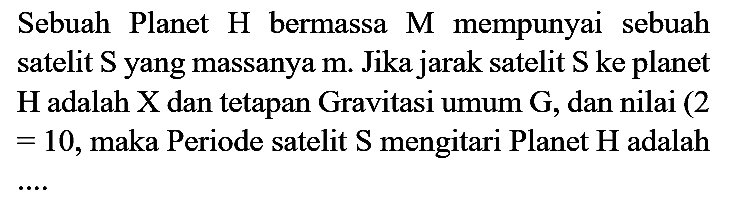 Sebuah Planet  H  bermassa  M  mempunyai sebuah satelit  S  yang massanya  m . Jika jarak satelit  S  ke planet  H  adalah  X  dan tetapan Gravitasi umum  G , dan nilai ( 2  =10 , maka Periode satelit  S  mengitari Planet  H  adalah