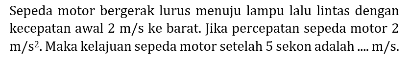 Sepeda motor bergerak lurus menuju lampu lalu lintas dengan kecepatan awal  2 m / s  ke barat. Jika percepatan sepeda motor 2  m / s^(2) . Maka kelajuan sepeda motor setelah 5 sekon adalah ....  m / s .