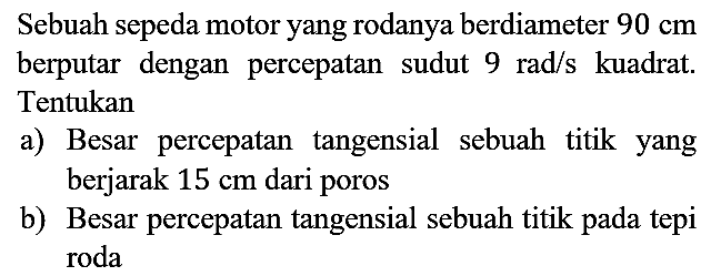 Sebuah sepeda motor yang rodanya berdiameter 90 cm berputar dengan percepatan sudut 9 rad/s kuadrat. Tentukan
a) Besar percepatan tangensial sebuah titik yang berjarak 15 cm dari poros
b) Besar percepatan tangensial sebuah titik pada tepi roda