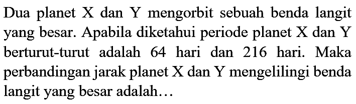 Dua planet  X  dan  Y  mengorbit sebuah benda langit yang besar. Apabila diketahui periode planet  X  dan  Y  berturut-turut adalah 64 hari dan 216 hari. Maka perbandingan jarak planet  X  dan  Y  mengelilingi benda langit yang besar adalah...