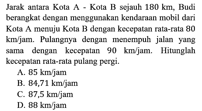 Jarak antara Kota A - Kota B sejauh 180 km, Budi berangkat dengan menggunakan kendaraan mobil dari Kota A menuju Kota B dengan kecepatan rata-rata 80 km/jam. Pulangnya dengan menempuh jalan yang sama dengan kecepatan 90 km/jam. Hitunglah kecepatan rata-rata pulang pergi.