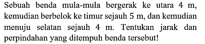 Sebuah benda mula-mula bergerak ke utara 4 m, kemudian berbelok ke timur sejauh 5 m, dan kemudian menuju selatan sejauh 4 m. Tentukan jarak dan perpindahan yang ditempuh benda tersebut!