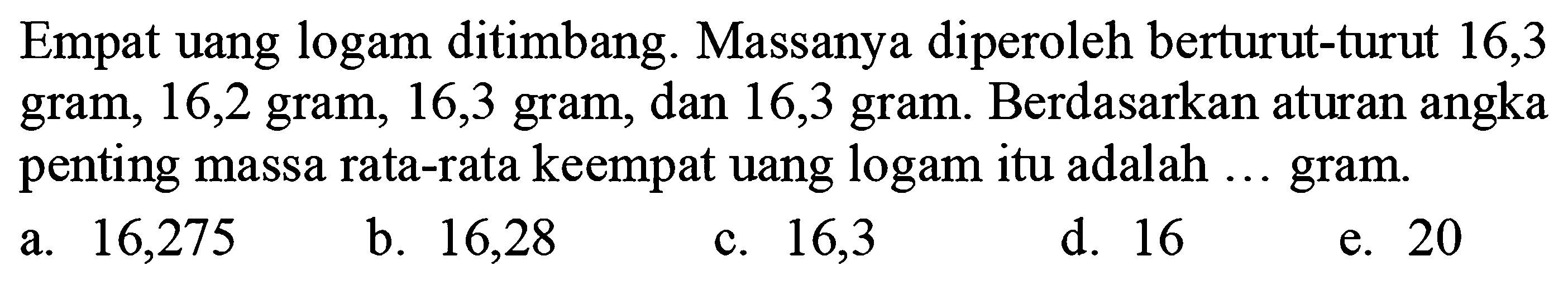 Empat uang logam ditimbang. Massanya diperoleh berturut-turut 16,3 gram, 16,2 gram, 16,3 gram, dan 16,3 gram. Berdasarkan aturan angka penting massa rata-rata keempat uang logam itu adalah ... gram.
a. 16,275
b. 16,28
c. 16,3
d. 16
e. 20