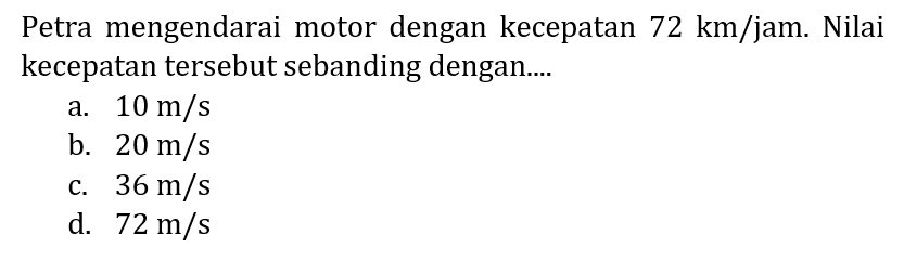 Petra mengendarai motor dengan kecepatan  72 km / jam . Nilai kecepatan tersebut sebanding dengan....
a.  10 m / s 
b.  20 m / s 
c.  36 m / s 
d.  72 m / s 