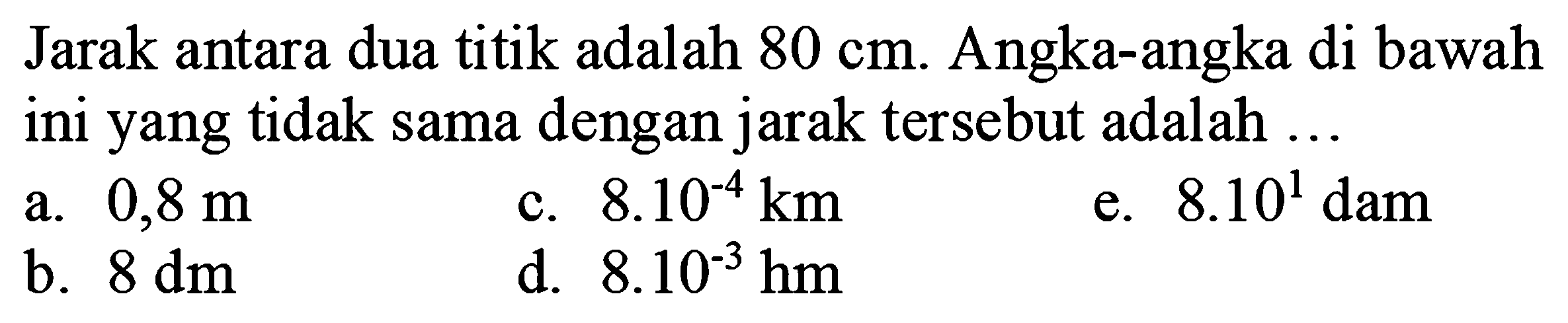 Jarak antara dua titik adalah  80 cm . Angka-angka di bawah ini yang tidak sama dengan jarak tersebut adalah ...
a.  0,8 m 
c.  8.10^(-4) ~km 
e.  8.10^(1) dam 
b.  8 dm 
d.  8 . 10^(-3) hm 