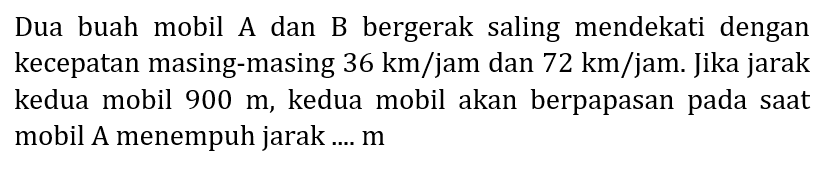 Dua buah mobil A dan B bergerak saling mendekati dengan kecepatan masing-masing  36 km / jam  dan  72 km / jam . Jika jarak kedua mobil  900 m , kedua mobil akan berpapasan pada saat mobil A menempuh jarak ....  m