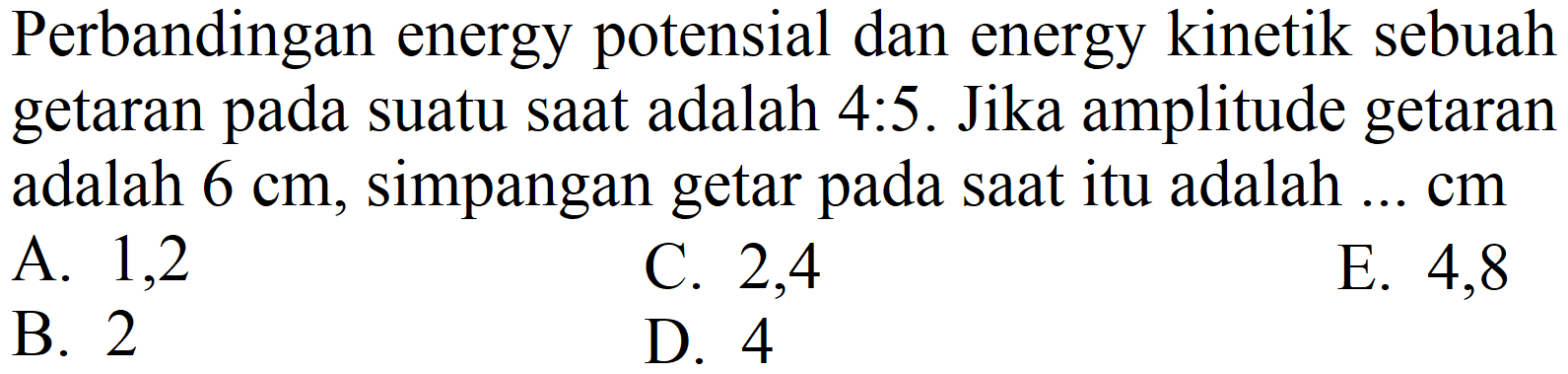 Perbandingan energy potensial dan energy kinetik sebuah getaran pada suatu saat adalah 4:5. Jika amplitude getaran adalah  6 cm , simpangan getar pada saat itu adalah ... cm
A. 1,2
C. 2,4
E. 4,8
B. 2
D. 4