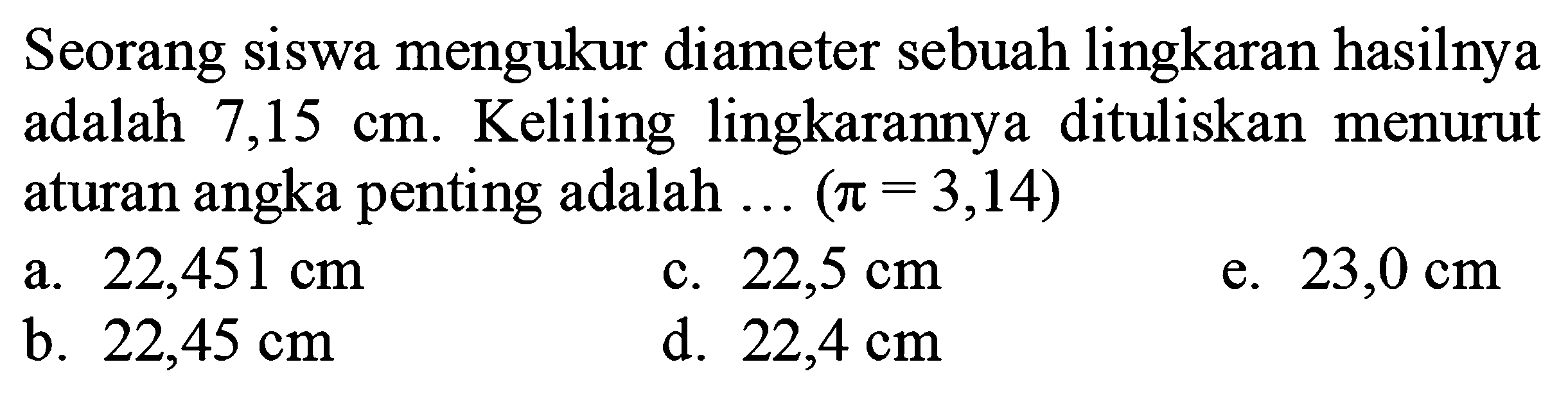 Seorang siswa mengukur diameter sebuah lingkaran hasilnya adalah  7,15 cm . Keliling lingkarannya dituliskan menurut aturan angka penting adalah  ...(pi=3,14) 
a.  22,451 cm 
c.  22,5 cm 
e.  23,0 cm 
b.  22,45 cm 
d.  22,4 cm 