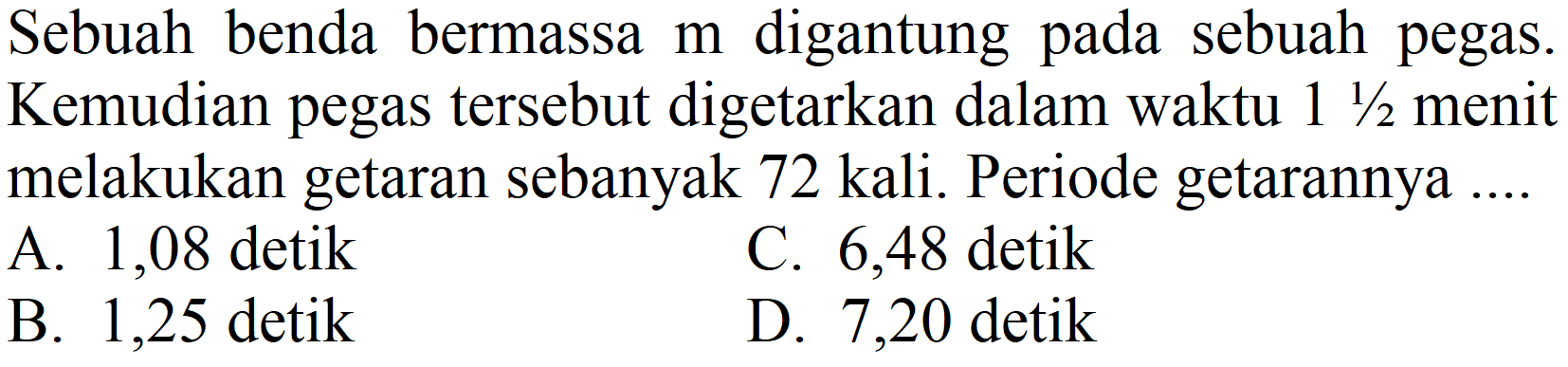 Sebuah benda bermassa  m  digantung pada sebuah pegas. Kemudian pegas tersebut digetarkan dalam waktu  1 (1)/(2)  menit melakukan getaran sebanyak 72 kali. Periode getarannya ....
A. 1,08 detik
C. 6,48 detik
B. 1,25 detik
D. 7,20 detik