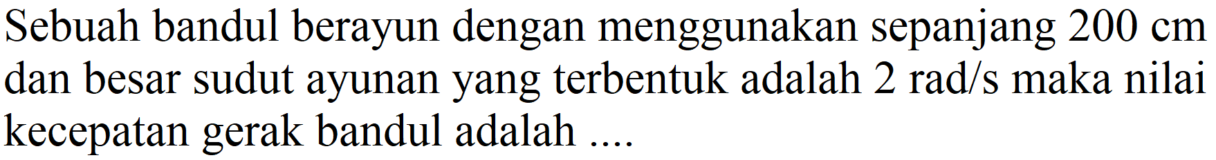 Sebuah bandul berayun dengan menggunakan sepanjang  200 cm  dan besar sudut ayunan yang terbentuk adalah  2 rad / s  maka nilai kecepatan gerak bandul adalah ....