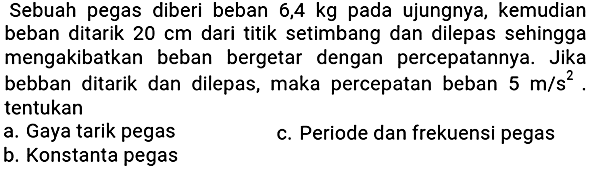 Sebuah pegas diberi beban  6,4 kg  pada ujungnya, kemudian beban ditarik  20 cm  dari titik setimbang dan dilepas sehingga mengakibatkan beban bergetar dengan percepatannya. Jika bebban ditarik dan dilepas, maka percepatan beban  5 m / s^(2) . tentukan
a. Gaya tarik pegas
c. Periode dan frekuensi pegas
b. Konstanta pegas