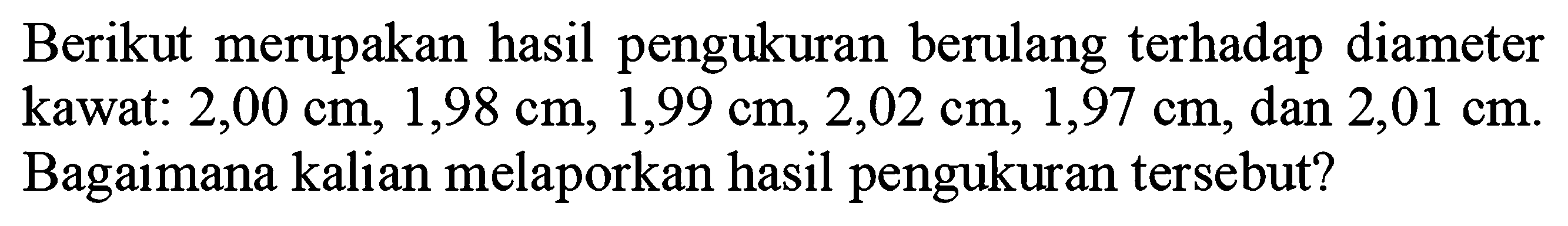 Berikut merupakan hasil pengukuran berulang terhadap diameter kawat:  2,00 cm, 1,98 cm, 1,99 cm, 2,02 cm, 1,97 cm, dan 2,01 cm . Bagaimana kalian melaporkan hasil pengukuran tersebut?