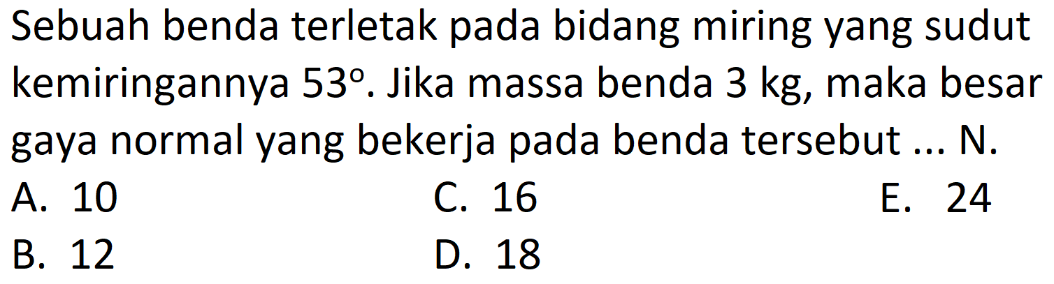 Sebuah benda terletak pada bidang miring yang sudut kemiringannya  53 . Jika massa benda  3 kg , maka besar gaya normal yang bekerja pada benda tersebut ... N.
A. 10
C. 16
E. 24
B. 12
D. 18