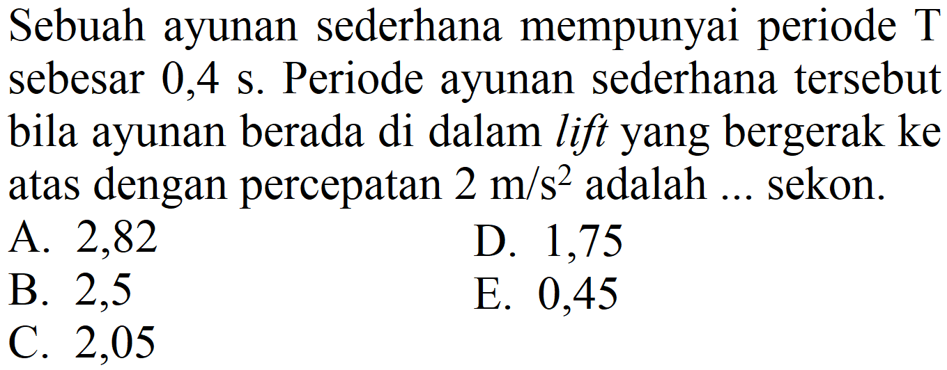 Sebuah ayunan sederhana mempunyai periode  T  sebesar  0,4 ~s . Periode ayunan sederhana tersebut bila ayunan berada di dalam lift yang bergerak ke atas dengan percepatan  2 m / s^(2)  adalah ... sekon.
A. 2,82
D. 1,75
B. 2,5
E. 0,45
C. 2,05