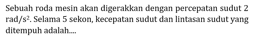 Sebuah roda mesin akan digerakkan dengan percepatan sudut 2 rad/s^2. Selama 5 sekon, kecepatan sudut dan lintasan sudut yang ditempuh adalah....